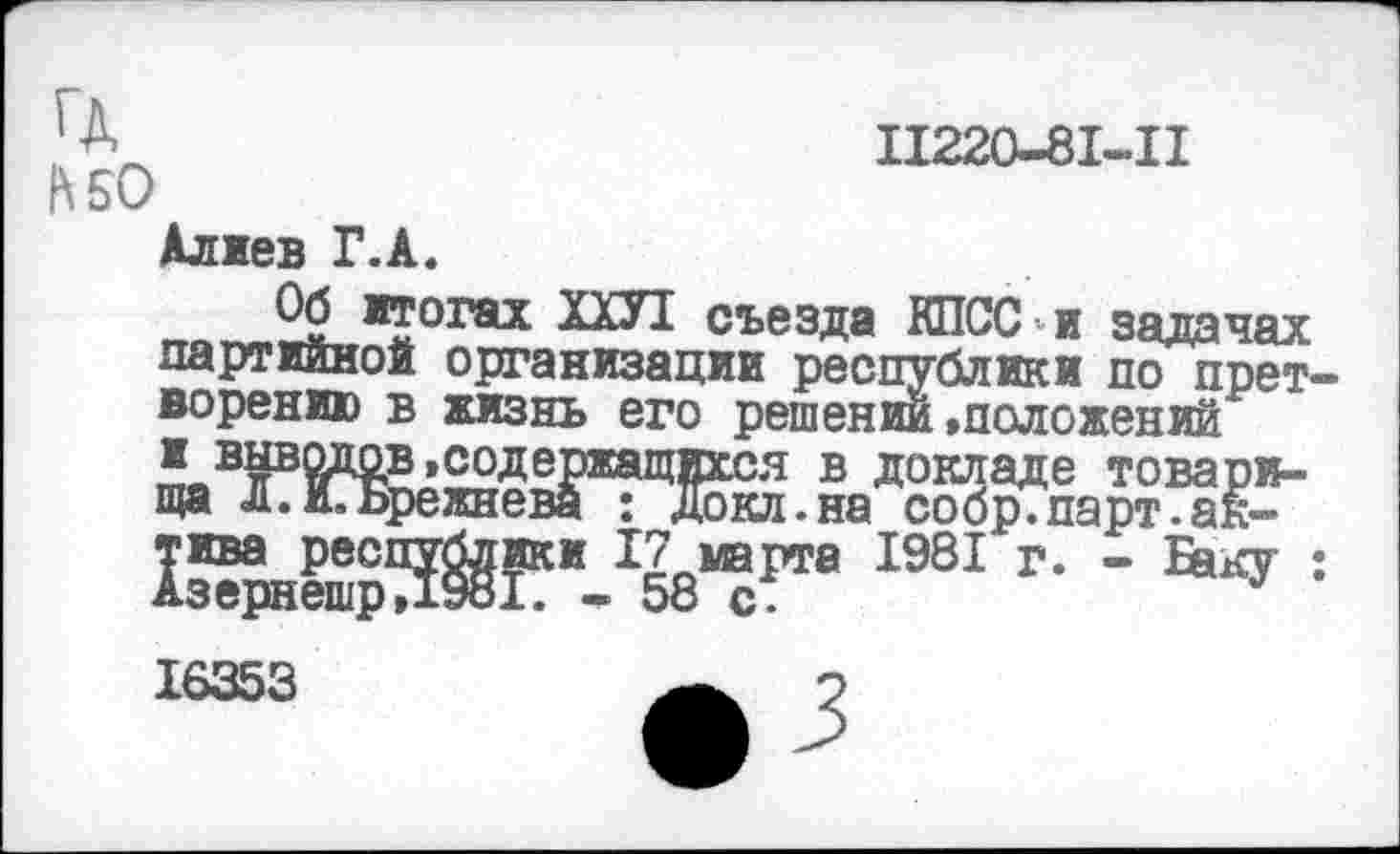 ﻿ГД
К 50
Алиев Г.А.
11220-81-11
Об итогах ЮТ съезда КПСС и задачах партийной организации республики по претворению в жизнь его решении »положений
щЖЛт1981 г- - ■■
16353